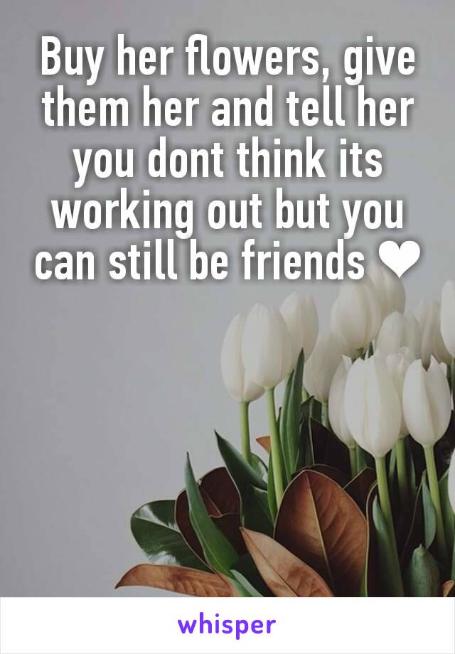 Buy her flowers, give them her and tell her you dont think its working out but you can still be friends ❤