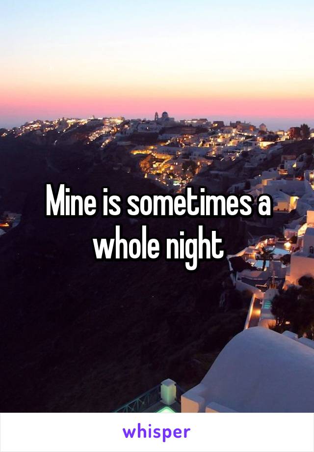 Mine is sometimes a whole night