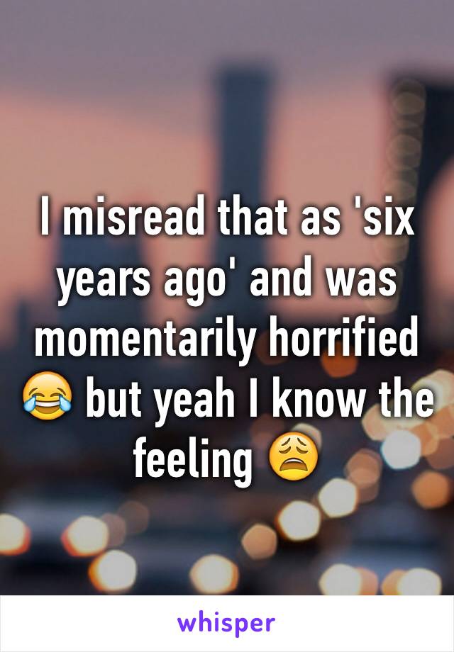 I misread that as 'six years ago' and was momentarily horrified 😂 but yeah I know the feeling 😩