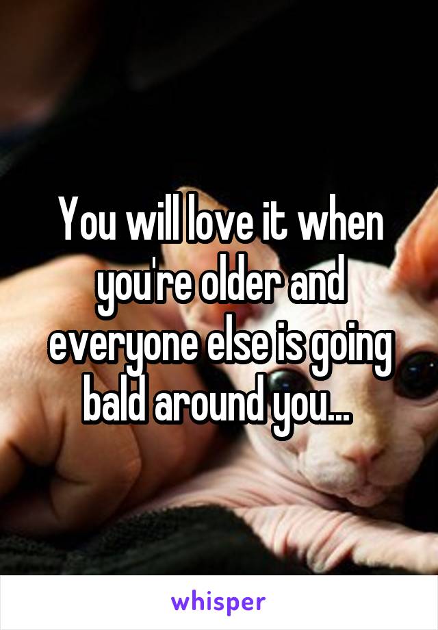 You will love it when you're older and everyone else is going bald around you... 