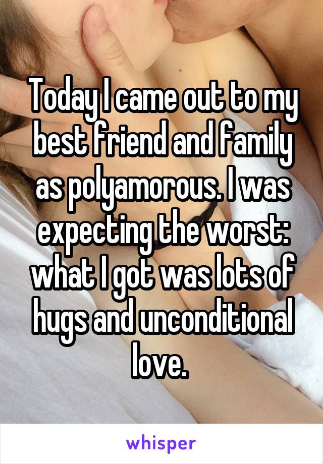 Today I came out to my best friend and family as polyamorous. I was expecting the worst: what I got was lots of hugs and unconditional love. 