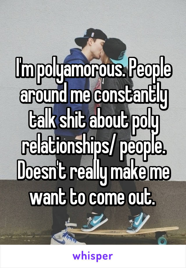 I'm polyamorous. People around me constantly talk shit about poly relationships/ people. Doesn't really make me want to come out. 