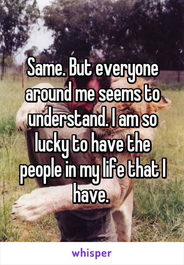 Same. But everyone around me seems to understand. I am so lucky to have the people in my life that I have. 