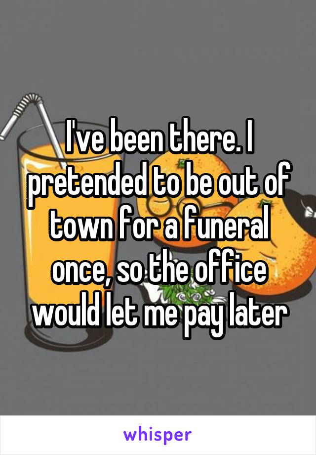 I've been there. I pretended to be out of town for a funeral once, so the office would let me pay later