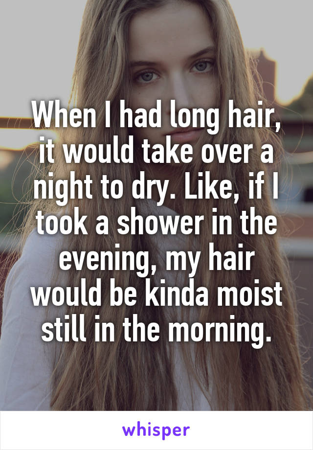 When I had long hair, it would take over a night to dry. Like, if I took a shower in the evening, my hair would be kinda moist still in the morning.