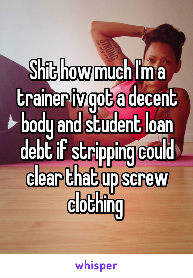 Shit how much I'm a trainer iv got a decent body and student loan debt if stripping could clear that up screw clothing 