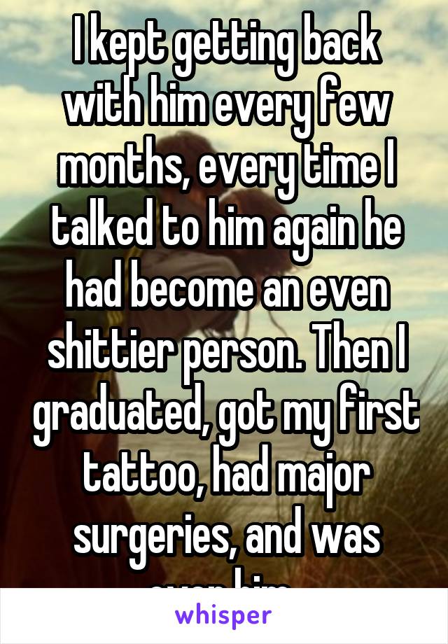 I kept getting back with him every few months, every time I talked to him again he had become an even shittier person. Then I graduated, got my first tattoo, had major surgeries, and was over him. 