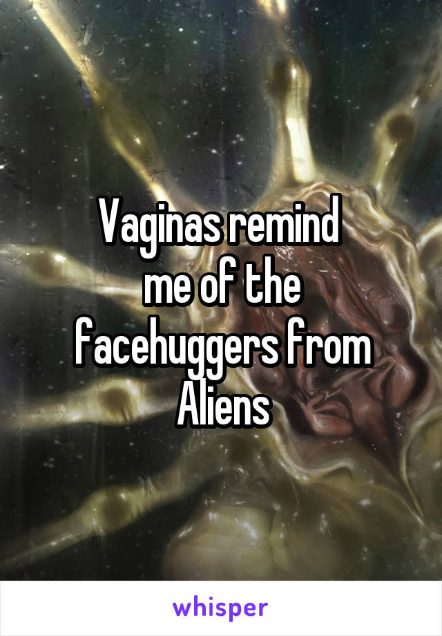 Vaginas remind 
me of the facehuggers from Aliens