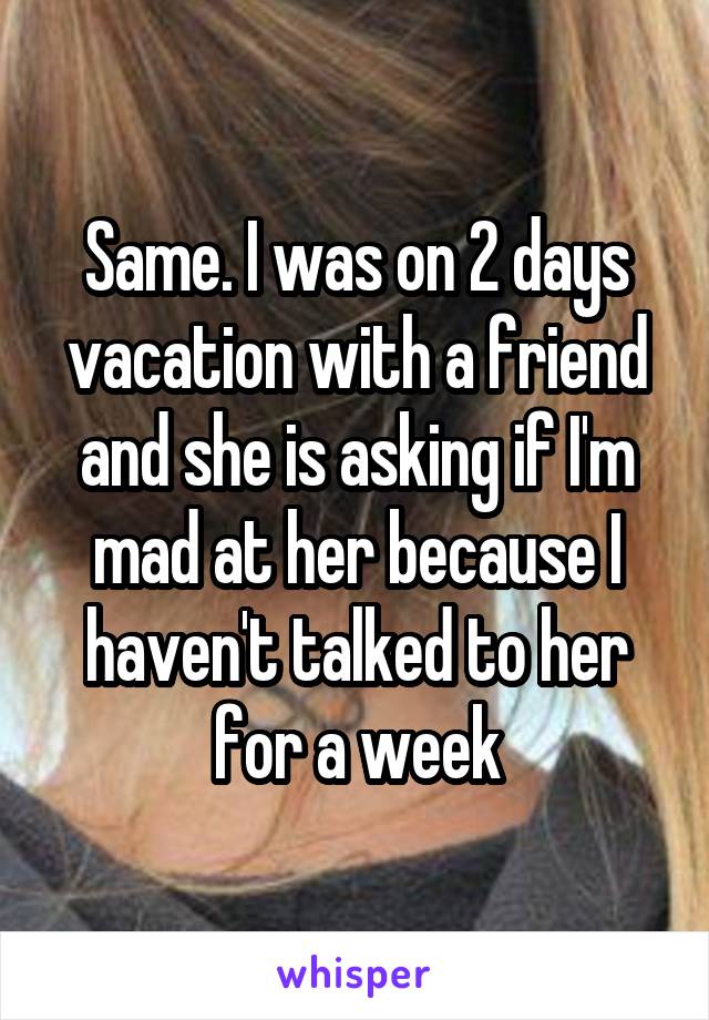 Same. I was on 2 days vacation with a friend and she is asking if I'm mad at her because I haven't talked to her for a week