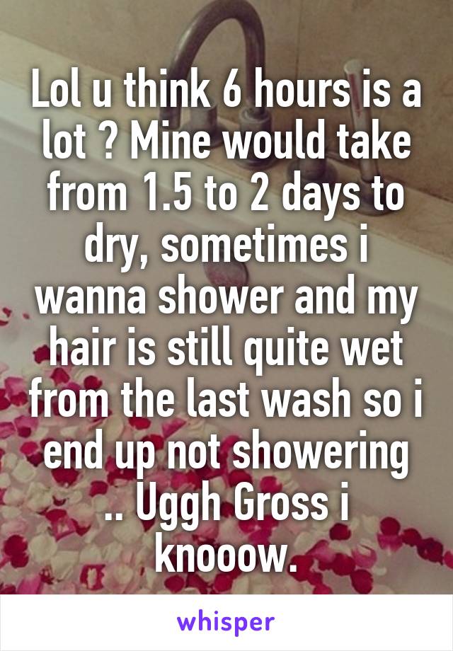 Lol u think 6 hours is a lot ? Mine would take from 1.5 to 2 days to dry, sometimes i wanna shower and my hair is still quite wet from the last wash so i end up not showering .. Uggh Gross i knooow.