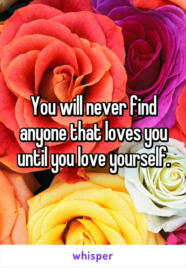 You will never find anyone that loves you until you love yourself.