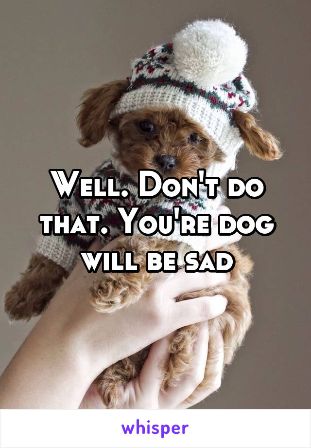 Well. Don't do that. You're dog will be sad
