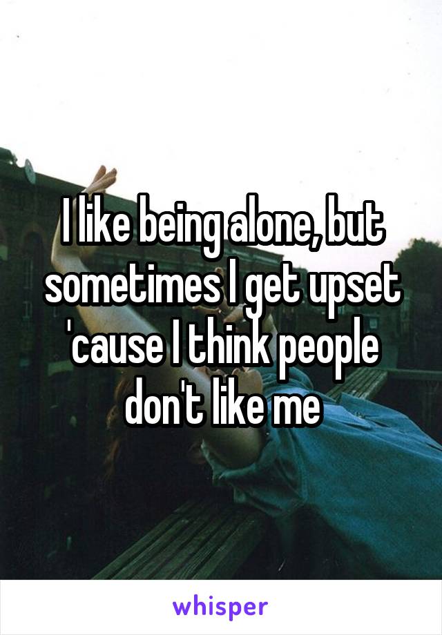 I like being alone, but sometimes I get upset 'cause I think people don't like me
