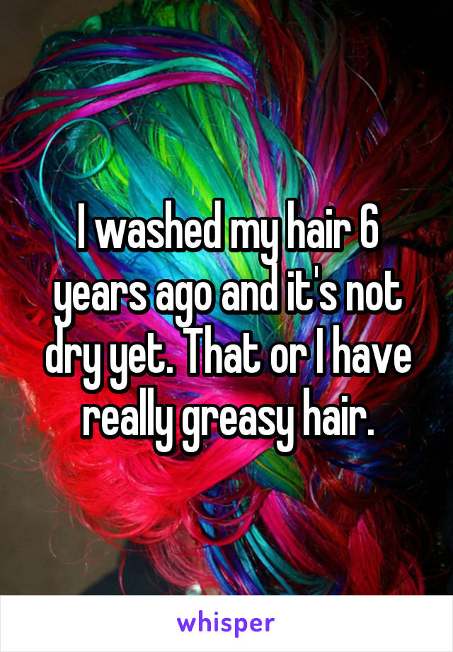 I washed my hair 6 years ago and it's not dry yet. That or I have really greasy hair.