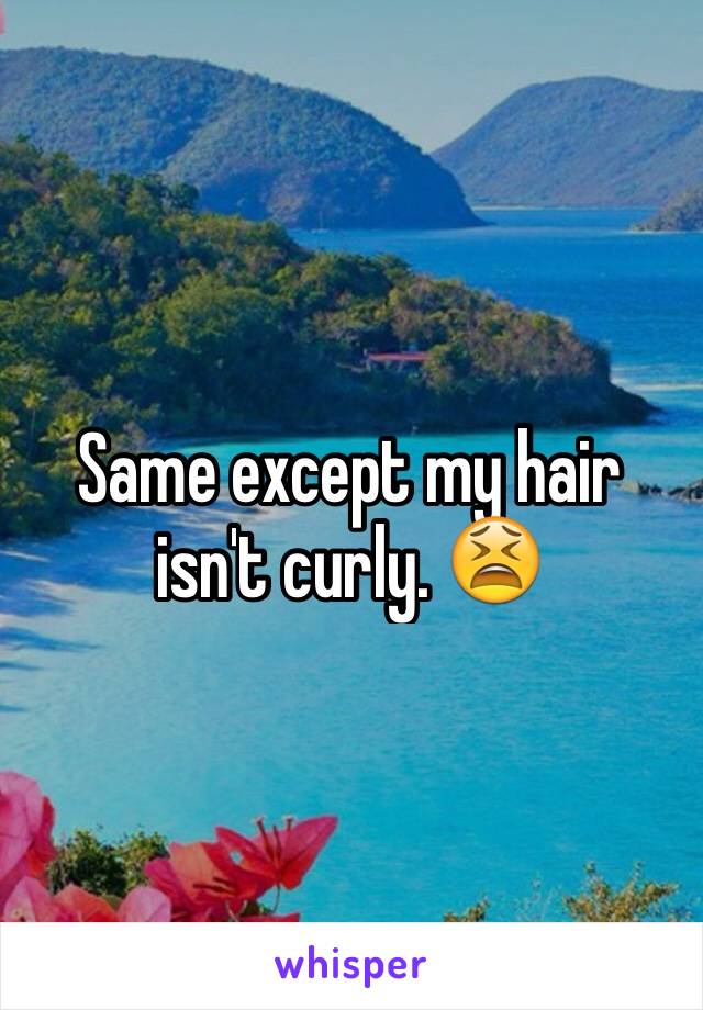 Same except my hair isn't curly. 😫