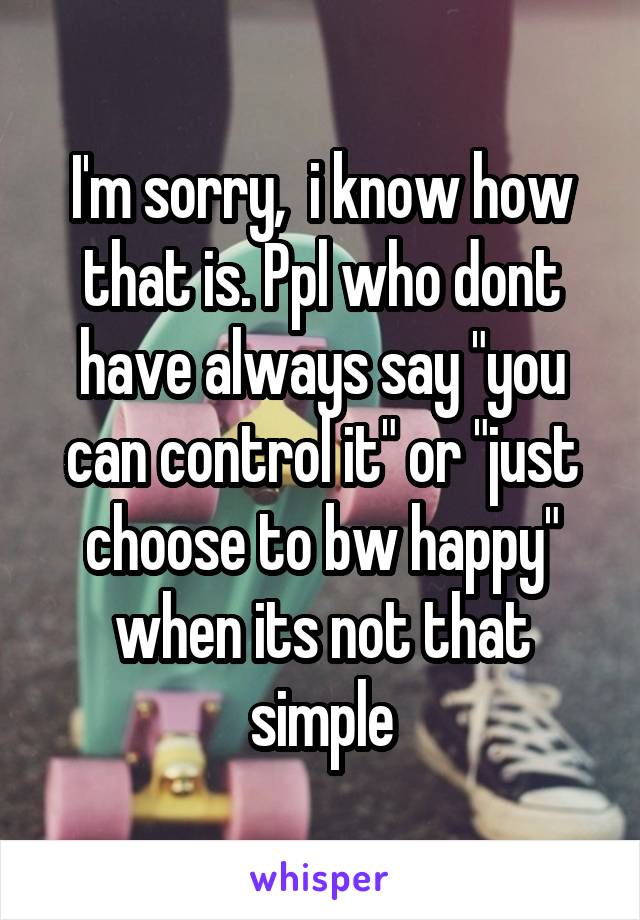 I'm sorry,  i know how that is. Ppl who dont have always say "you can control it" or "just choose to bw happy" when its not that simple