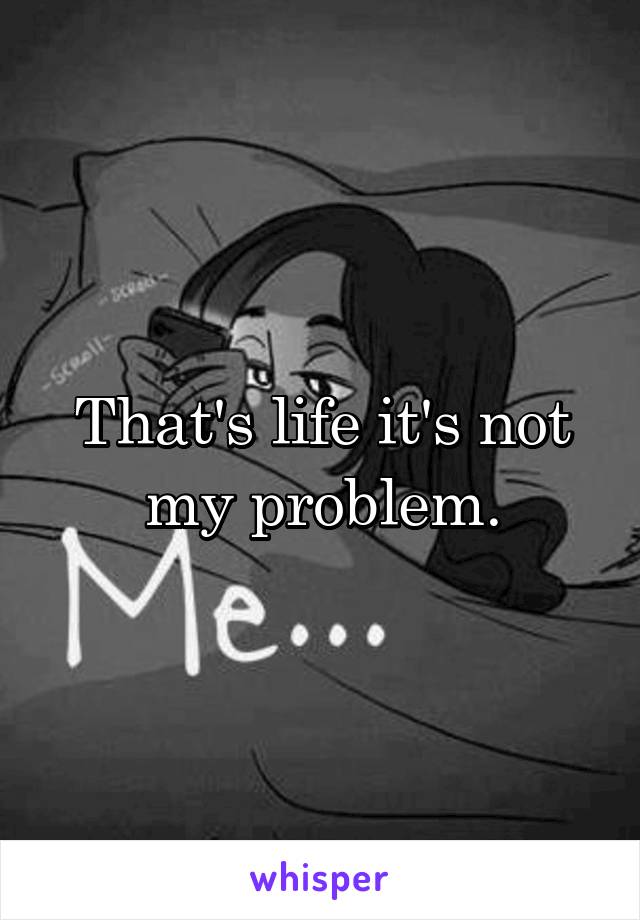 That's life it's not my problem.