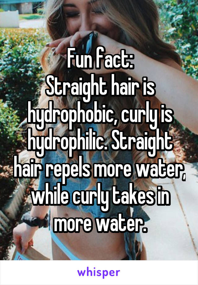 Fun fact:
Straight hair is hydrophobic, curly is hydrophilic. Straight hair repels more water, while curly takes in more water.