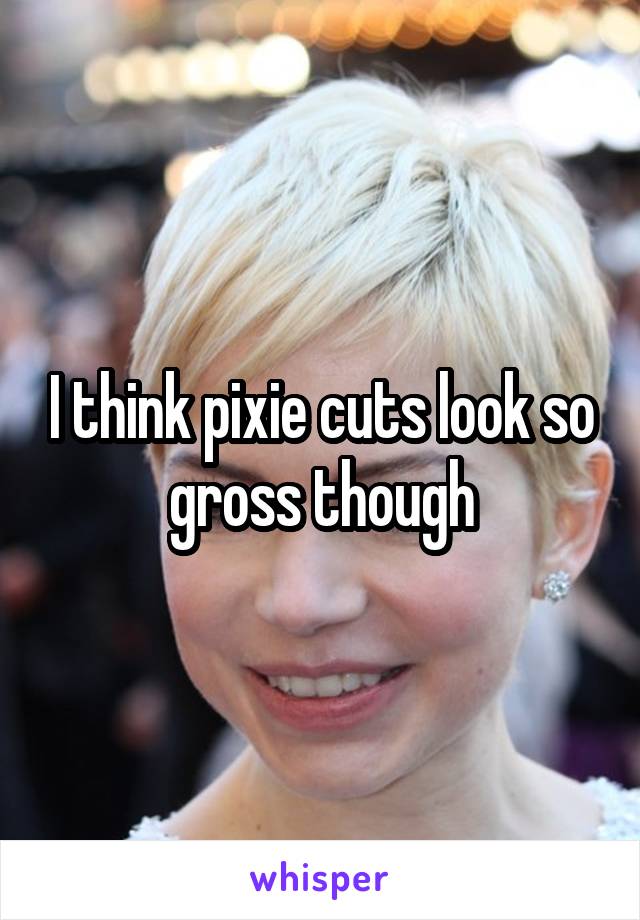 I think pixie cuts look so gross though