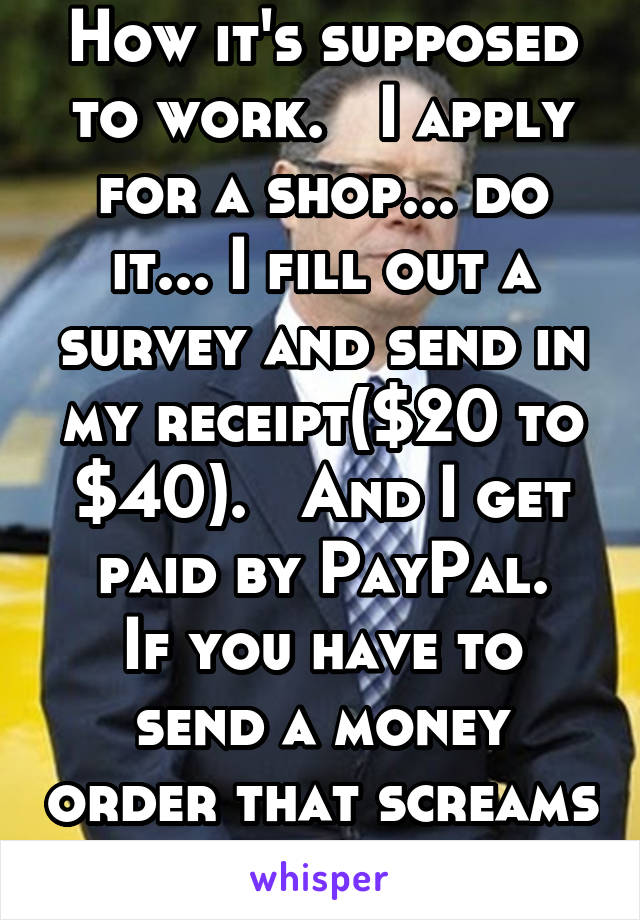 How it's supposed to work.   I apply for a shop... do it... I fill out a survey and send in my receipt($20 to $40).   And I get paid by PayPal.
If you have to send a money order that screams fraud!