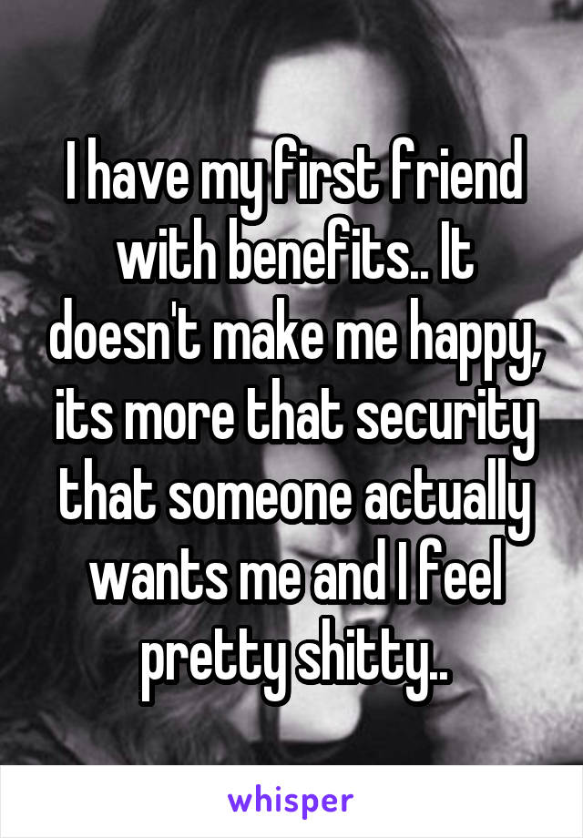 I have my first friend with benefits.. It doesn't make me happy, its more that security that someone actually wants me and I feel pretty shitty..