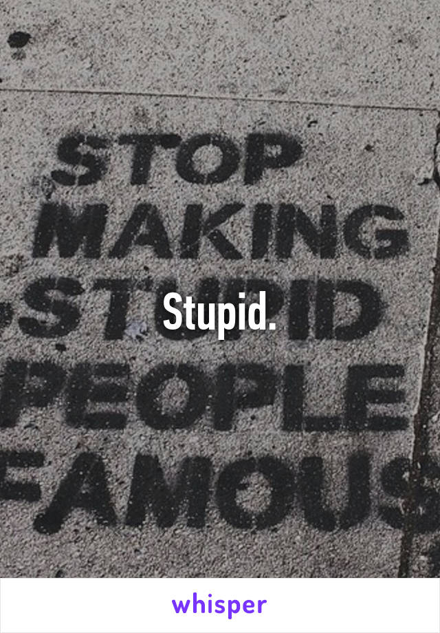 Stupid.