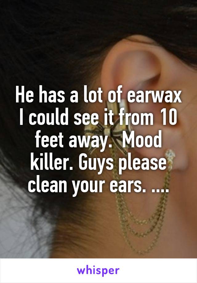 He has a lot of earwax I could see it from 10 feet away.  Mood killer. Guys please clean your ears. ....