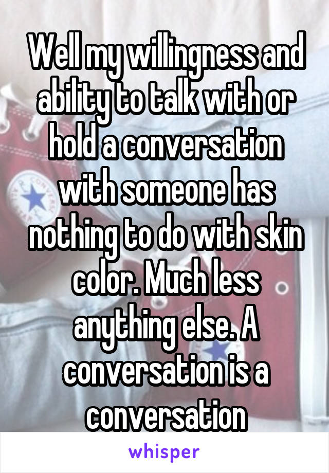 Well my willingness and ability to talk with or hold a conversation with someone has nothing to do with skin color. Much less anything else. A conversation is a conversation