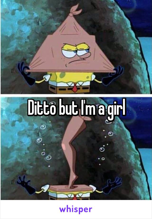 Ditto but I'm a girl