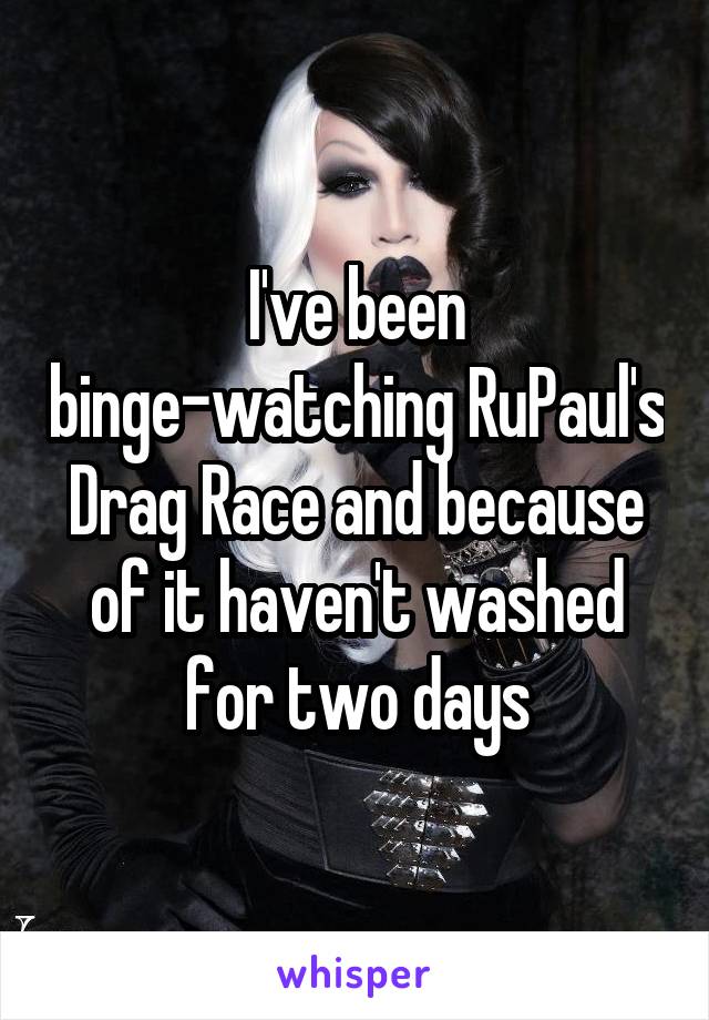 I've been binge-watching RuPaul's Drag Race and because of it haven't washed for two days
