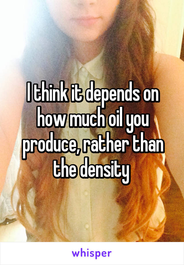 I think it depends on how much oil you produce, rather than the density 