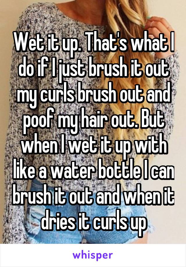 Wet it up. That's what I do if I just brush it out my curls brush out and poof my hair out. But when I wet it up with like a water bottle I can brush it out and when it dries it curls up