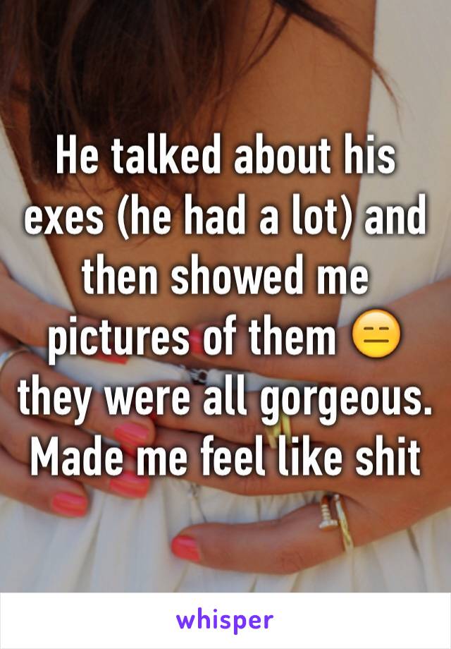He talked about his exes (he had a lot) and then showed me pictures of them 😑 they were all gorgeous. Made me feel like shit