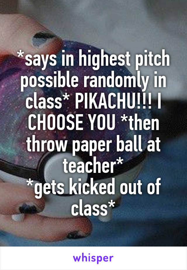 *says in highest pitch possible randomly in class* PIKACHU!!! I CHOOSE YOU *then throw paper ball at teacher*
*gets kicked out of class*