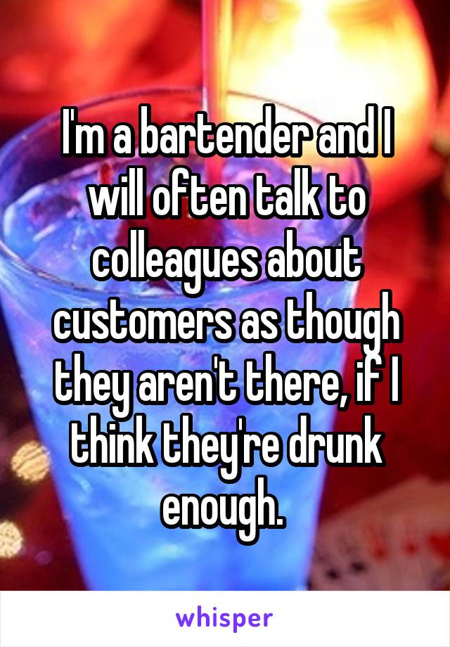 I'm a bartender and I will often talk to colleagues about customers as though they aren't there, if I think they're drunk enough. 