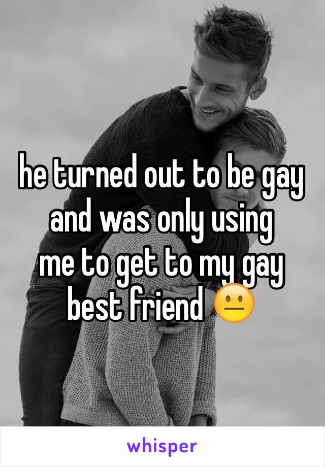 he turned out to be gay and was only using
me to get to my gay best friend 😐