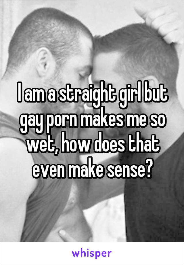 I am a straight girl but gay porn makes me so wet, how does that even make sense?