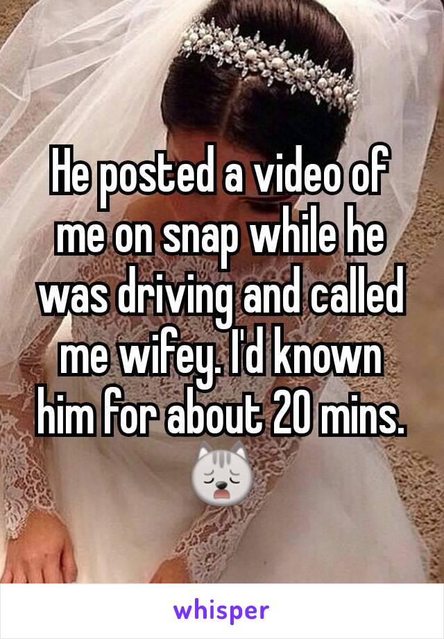 He posted a video of me on snap while he was driving and called me wifey. I'd known him for about 20 mins.🙀