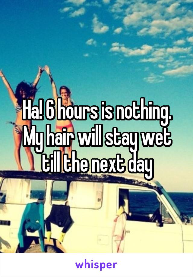 Ha! 6 hours is nothing. My hair will stay wet till the next day