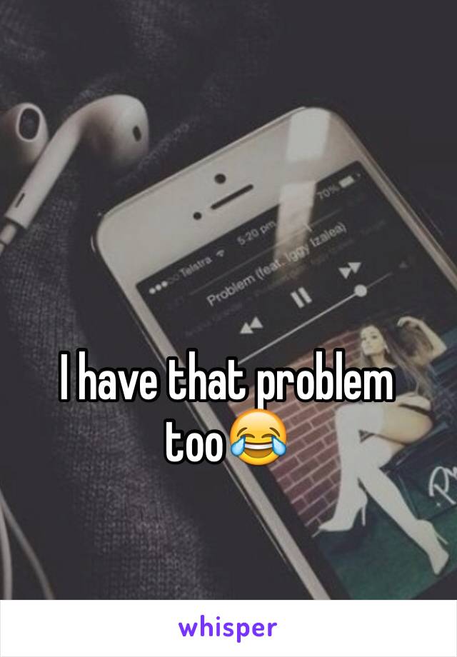 I have that problem too😂