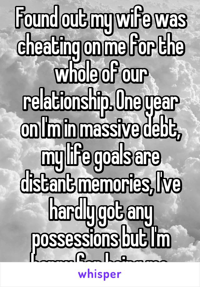 Found out my wife was cheating on me for the whole of our relationship. One year on I'm in massive debt, my life goals are distant memories, I've hardly got any possessions but I'm happy for being me.