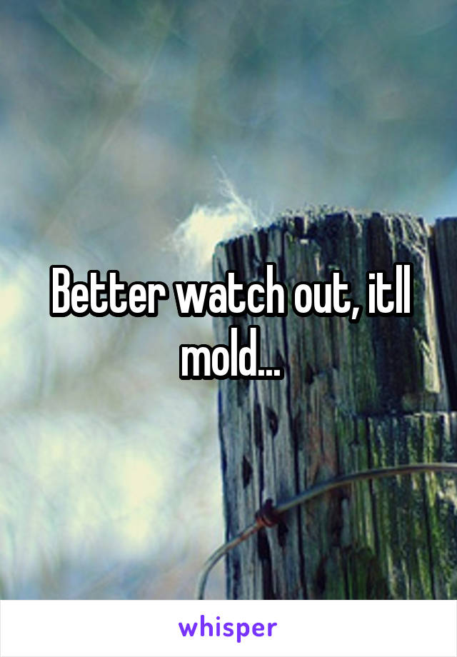 Better watch out, itll mold...