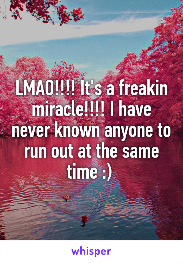 LMAO!!!! It's a freakin miracle!!!! I have never known anyone to run out at the same time :) 