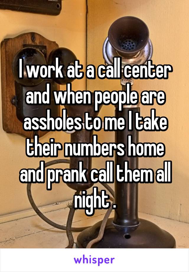 I work at a call center and when people are assholes to me I take their numbers home and prank call them all night .