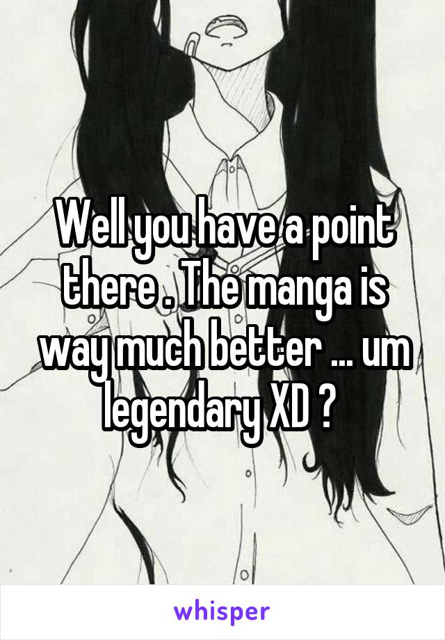 Well you have a point there . The manga is way much better ... um legendary XD ? 
