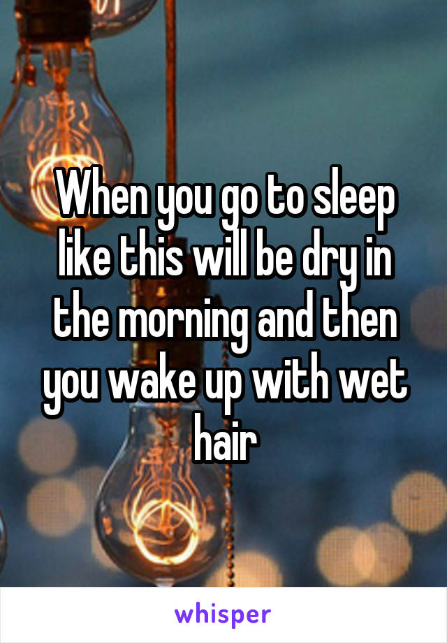 When you go to sleep like this will be dry in the morning and then you wake up with wet hair