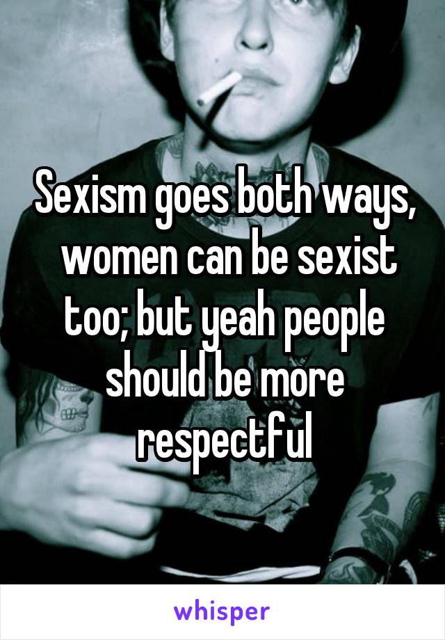 Sexism goes both ways,  women can be sexist too; but yeah people should be more respectful