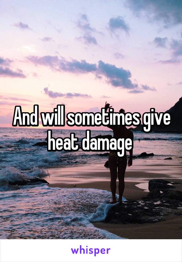 And will sometimes give heat damage 