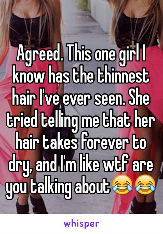 Agreed. This one girl I know has the thinnest hair I've ever seen. She tried telling me that her hair takes forever to dry, and I'm like wtf are you talking about😂😂