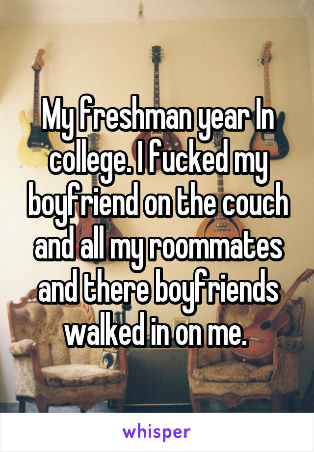 My freshman year In college. I fucked my boyfriend on the couch and all my roommates and there boyfriends walked in on me. 